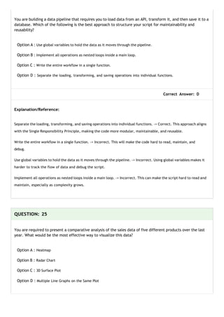 You are building a data pipeline that requires you to load data from an API, transform it, and then save it to a
database. Which of the following is the best approach to structure your script for maintainability and
reusability?
Option A : Use global variables to hold the data as it moves through the pipeline.
Option B : Implement all operations as nested loops inside a main loop.
Option C : Write the entire workflow in a single function.
Option D : Separate the loading, transforming, and saving operations into individual functions.
Correct Answer: D
Explanation/Reference:
Separate the loading, transforming, and saving operations into individual functions. -> Correct. This approach aligns
with the Single Responsibility Principle, making the code more modular, maintainable, and reusable.
Write the entire workflow in a single function. -> Incorrect. This will make the code hard to read, maintain, and
debug.
Use global variables to hold the data as it moves through the pipeline. -> Incorrect. Using global variables makes it
harder to track the flow of data and debug the script.
Implement all operations as nested loops inside a main loop. -> Incorrect. This can make the script hard to read and
maintain, especially as complexity grows.
QUESTION: 25
You are required to present a comparative analysis of the sales data of five different products over the last
year. What would be the most effective way to visualize this data?
Option A : Heatmap
Option B : Radar Chart
Option C : 3D Surface Plot
Option D : Multiple Line Graphs on the Same Plot
 