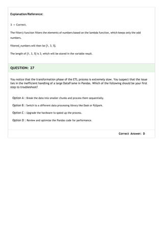 Explanation/Reference:
3 -> Correct.
The filter() function filters the elements of numbers based on the lambda function, which keeps only the odd
numbers.
filtered_numbers will then be [1, 3, 5].
The length of [1, 3, 5] is 3, which will be stored in the variable result.
QUESTION: 27
You notice that the transformation phase of the ETL process is extremely slow. You suspect that the issue
lies in the inefficient handling of a large DataFrame in Pandas. Which of the following should be your first
step to troubleshoot?
Option A : Break the data into smaller chunks and process them sequentially.
Option B : Switch to a different data processing library like Dask or PySpark.
Option C : Upgrade the hardware to speed up the process.
Option D : Review and optimize the Pandas code for performance.
Correct Answer: D
 