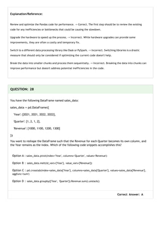 Explanation/Reference:
Review and optimize the Pandas code for performance. -> Correct. The first step should be to review the existing
code for any inefficiencies or bottlenecks that could be causing the slowdown.
Upgrade the hardware to speed up the process. -> Incorrect. While hardware upgrades can provide some
improvements, they are often a costly and temporary fix.
Switch to a different data processing library like Dask or PySpark. -> Incorrect. Switching libraries is a drastic
measure that should only be considered if optimizing the current code doesn't help.
Break the data into smaller chunks and process them sequentially. -> Incorrect. Breaking the data into chunks can
improve performance but doesn't address potential inefficiencies in the code.
QUESTION: 28
You have the following DataFrame named sales_data:
sales_data = pd.DataFrame({
'Year': [2021, 2021, 2022, 2022],
'Quarter': [1, 2, 1, 2],
'Revenue': [1000, 1100, 1200, 1300]
})
You want to reshape the DataFrame such that the Revenue for each Quarter becomes its own column, and
the Year remains as the index. Which of the following code snippets accomplishes this?
Option A : sales_data.pivot(index='Year', columns='Quarter', values='Revenue')
Option B : sales_data.melt(id_vars=['Year'], value_vars=['Revenue'])
Option C : pd.crosstab(index=sales_data['Year'], columns=sales_data['Quarter'], values=sales_data['Revenue'],
aggfunc='sum')
Option D : sales_data.groupby(['Year', 'Quarter']).Revenue.sum().unstack()
Correct Answer: A
 