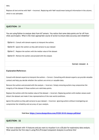 data.
Replace all text entries with 'NaN' -> Incorrect. Replacing with 'NaN' would mean losing all information in the column,
which is not advisable.
QUESTION: 31
You are using Python to analyze data from IoT sensors. You notice that some data points are far off from
what you'd expect. What is the most appropriate course of action to ensure data accuracy and reliability?
Option A : Consult with domain experts to interpret the outliers
Option B : Ignore the outliers as they add variance to your dataset
Option C : Replace the outliers with the median value of the dataset
Option D : Remove the outliers and proceed with the analysis
Correct Answer: A
Explanation/Reference:
Consult with domain experts to interpret the outliers -> Correct. Consulting with domain experts can provide valuable
context and help you decide whether the outliers are errors or valuable data.
Remove the outliers and proceed with the analysis -> Incorrect. Simply removing outliers may compromise the
integrity of the dataset if those outliers are valid data points.
Replace the outliers with the median value of the dataset -> Incorrect. Replacing outliers with median values could
distort the dataset and make it less representative of the real-world conditions.
Ignore the outliers as they add variance to your dataset -> Incorrect. Ignoring outliers without investigating can
compromise the reliability and accuracy of your analysis.
Visit Now: https://www.dumps4less.com/PCED-30-01-dumps-pdf.html
QUESTION: 32
You have a dataset with 15 features and you want to visualize it on a 2D plot for exploratory data analysis.
What would be the first step in using PCA (Principal Component Analysis) to achieve this?
 