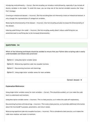 Introducing multicollinearity -> Correct. One-hot encoding can introduce multicollinearity, especially if you include all
dummy variables in the model. To avoid this issue, you can drop one of the one-hot encoded columns (the "drop-
first" strategy).
Creating an imbalanced dataset -> Incorrect. One-hot encoding does not inherently create an imbalanced dataset; it
only changes the representation of categorical variables.
Reducing the dimensionality of the dataset -> Incorrect. One-hot encoding actually increases the dimensionality of
the dataset.
Inducing underfitting in the model -> Incorrect. One-hot encoding usually doesn't induce underfitting but can
sometimes lead to overfitting due to the increased dimensionality.
QUESTION: 34
Which of the following techniques should be avoided to ensure that your Python data scripting code is easily
understandable and follows best practices?
Option A : Using descriptive variable names
Option B : Refactoring repetitive code into reusable functions
Option C : Documenting functions with docstrings
Option D : Using single-letter variable names for main variables
Correct Answer: D
Explanation/Reference:
Using single-letter variable names for main variables -> Correct. This should be avoided, as it can make the code
hard to understand and maintain.
Using descriptive variable names -> Incorrect. This is a best practice, as it makes the code self-explanatory.
Documenting functions with docstrings -> Incorrect. This is also a best practice, as it provides additional information
about the functionâ€™s purpose, parameters, and return values.
Refactoring repetitive code into reusable functions -> Incorrect. This is considered a best practice, as it makes the
code more modular and easier to maintain.
 