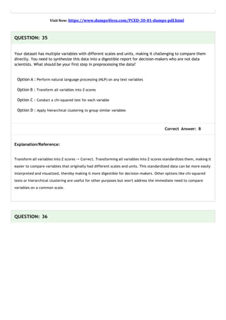 Visit Now: https://www.dumps4less.com/PCED-30-01-dumps-pdf.html
QUESTION: 35
Your dataset has multiple variables with different scales and units, making it challenging to compare them
directly. You need to synthesize this data into a digestible report for decision-makers who are not data
scientists. What should be your first step in preprocessing the data?
Option A : Perform natural language processing (NLP) on any text variables
Option B : Transform all variables into Z-scores
Option C : Conduct a chi-squared test for each variable
Option D : Apply hierarchical clustering to group similar variables
Correct Answer: B
Explanation/Reference:
Transform all variables into Z-scores -> Correct. Transforming all variables into Z-scores standardizes them, making it
easier to compare variables that originally had different scales and units. This standardized data can be more easily
interpreted and visualized, thereby making it more digestible for decision-makers. Other options like chi-squared
tests or hierarchical clustering are useful for other purposes but won't address the immediate need to compare
variables on a common scale.
QUESTION: 36
 