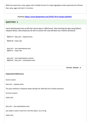 While this would work, using .apply() with a lambda function for simple aggregation tasks is generally less efficient
than using .agg() with built-in functions.
Visit Now: https://www.dumps4less.com/PCED-30-01-dumps-pdf.html
QUESTION: 2
You're fetching data from an API that returns data in JSON format. After fetching the data using Python's
requests library, what should you do next to convert the returned data into a Python dictionary?
Option A : data_dict = response.json()
Option B : import json
data_dict = json.load(response.text)
Option C : import json
data_dict = json.loads(response.content)
Option D : data_dict = eval(response.text)
Correct Answer: A
Explanation/Reference:
Correct answer:
data_dict = response.json()
The json() method on a Response object decodes the JSON data into a Python dictionary.
Incorrect answers:
import json
data_dict = json.load(response.text)
json.load() is used to read from a file-like object, not a string.
import json
 