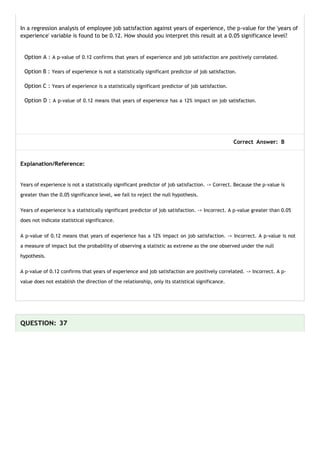 In a regression analysis of employee job satisfaction against years of experience, the p-value for the 'years of
experience' variable is found to be 0.12. How should you interpret this result at a 0.05 significance level?
Option A : A p-value of 0.12 confirms that years of experience and job satisfaction are positively correlated.
Option B : Years of experience is not a statistically significant predictor of job satisfaction.
Option C : Years of experience is a statistically significant predictor of job satisfaction.
Option D : A p-value of 0.12 means that years of experience has a 12% impact on job satisfaction.
Correct Answer: B
Explanation/Reference:
Years of experience is not a statistically significant predictor of job satisfaction. -> Correct. Because the p-value is
greater than the 0.05 significance level, we fail to reject the null hypothesis.
Years of experience is a statistically significant predictor of job satisfaction. -> Incorrect. A p-value greater than 0.05
does not indicate statistical significance.
A p-value of 0.12 means that years of experience has a 12% impact on job satisfaction. -> Incorrect. A p-value is not
a measure of impact but the probability of observing a statistic as extreme as the one observed under the null
hypothesis.
A p-value of 0.12 confirms that years of experience and job satisfaction are positively correlated. -> Incorrect. A p-
value does not establish the direction of the relationship, only its statistical significance.
QUESTION: 37
 
