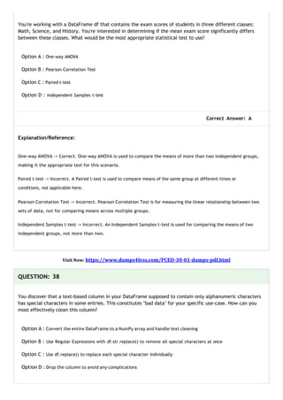 You're working with a DataFrame df that contains the exam scores of students in three different classes:
Math, Science, and History. You're interested in determining if the mean exam score significantly differs
between these classes. What would be the most appropriate statistical test to use?
Option A : One-way ANOVA
Option B : Pearson Correlation Test
Option C : Paired t-test
Option D : Independent Samples t-test
Correct Answer: A
Explanation/Reference:
One-way ANOVA -> Correct. One-way ANOVA is used to compare the means of more than two independent groups,
making it the appropriate test for this scenario.
Paired t-test -> Incorrect. A Paired t-test is used to compare means of the same group at different times or
conditions, not applicable here.
Pearson Correlation Test -> Incorrect. Pearson Correlation Test is for measuring the linear relationship between two
sets of data, not for comparing means across multiple groups.
Independent Samples t-test -> Incorrect. An Independent Samples t-test is used for comparing the means of two
independent groups, not more than two.
Visit Now: https://www.dumps4less.com/PCED-30-01-dumps-pdf.html
QUESTION: 38
You discover that a text-based column in your DataFrame supposed to contain only alphanumeric characters
has special characters in some entries. This constitutes "bad data" for your specific use-case. How can you
most effectively clean this column?
Option A : Convert the entire DataFrame to a NumPy array and handle text cleaning
Option B : Use Regular Expressions with df.str.replace() to remove all special characters at once
Option C : Use df.replace() to replace each special character individually
Option D : Drop the column to avoid any complications
 