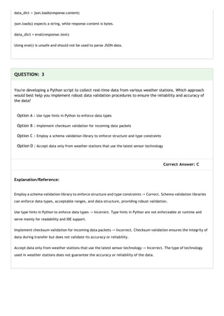 data_dict = json.loads(response.content)
json.loads() expects a string, while response.content is bytes.
data_dict = eval(response.text)
Using eval() is unsafe and should not be used to parse JSON data.
QUESTION: 3
You're developing a Python script to collect real-time data from various weather stations. Which approach
would best help you implement robust data validation procedures to ensure the reliability and accuracy of
the data?
Option A : Use type hints in Python to enforce data types
Option B : Implement checksum validation for incoming data packets
Option C : Employ a schema validation library to enforce structure and type constraints
Option D : Accept data only from weather stations that use the latest sensor technology
Correct Answer: C
Explanation/Reference:
Employ a schema validation library to enforce structure and type constraints -> Correct. Schema validation libraries
can enforce data types, acceptable ranges, and data structure, providing robust validation.
Use type hints in Python to enforce data types -> Incorrect. Type hints in Python are not enforceable at runtime and
serve mainly for readability and IDE support.
Implement checksum validation for incoming data packets -> Incorrect. Checksum validation ensures the integrity of
data during transfer but does not validate its accuracy or reliability.
Accept data only from weather stations that use the latest sensor technology -> Incorrect. The type of technology
used in weather stations does not guarantee the accuracy or reliability of the data.
 