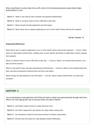 When using Python to collect data from an API, which of the following statements about OAuth (Open
Authorization) is true?
Option A : OAuth is only used for basic username and password authentication.
Option B : OAuth is a protocol used to convert JSON data to XML data.
Option C : OAuth encrypts the data payload for each API request.
Option D : OAuth allows users to approve applications to act on their behalf without sharing their password.
Correct Answer: D
Explanation/Reference:
OAuth allows users to approve applications to act on their behalf without sharing their password. -> Correct. OAuth
allows for token-based authentication, enabling users to grant specific permissions to applications without exposing
their password.
OAuth is a protocol used to convert JSON data to XML data. -> Incorrect. OAuth is an authentication protocol, not a
data conversion protocol.
OAuth is only used for basic username and password authentication. -> Incorrect. OAuth is more sophisticated than
basic username and password authentication and often uses tokens.
OAuth encrypts the data payload for each API request. -> Incorrect. OAuth is about authentication, not about data
encryption.
QUESTION: 6
You are developing a web application with Flask and need to collect user-generated data through web forms.
What is the most appropriate way to securely collect this data in Python?
Option A : Use Python's input() function to collect data from users.
Option B : Use Flask's request.form and sanitize the inputs before storing them.
Option C : Use JavaScript to collect the form data and send it to Python using cookies.
Option D : Directly insert form data into a SQL database without modification.
 
