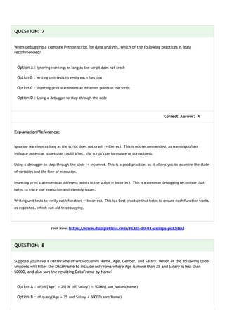 QUESTION: 7
When debugging a complex Python script for data analysis, which of the following practices is least
recommended?
Option A : Ignoring warnings as long as the script does not crash
Option B : Writing unit tests to verify each function
Option C : Inserting print statements at different points in the script
Option D : Using a debugger to step through the code
Correct Answer: A
Explanation/Reference:
Ignoring warnings as long as the script does not crash -> Correct. This is not recommended, as warnings often
indicate potential issues that could affect the script's performance or correctness.
Using a debugger to step through the code -> Incorrect. This is a good practice, as it allows you to examine the state
of variables and the flow of execution.
Inserting print statements at different points in the script -> Incorrect. This is a common debugging technique that
helps to trace the execution and identify issues.
Writing unit tests to verify each function -> Incorrect. This is a best practice that helps to ensure each function works
as expected, which can aid in debugging.
Visit Now: https://www.dumps4less.com/PCED-30-01-dumps-pdf.html
QUESTION: 8
Suppose you have a DataFrame df with columns Name, Age, Gender, and Salary. Which of the following code
snippets will filter the DataFrame to include only rows where Age is more than 25 and Salary is less than
50000, and also sort the resulting DataFrame by Name?
Option A : df[(df['Age'] > 25) & (df['Salary'] < 50000)].sort_values('Name')
Option B : df.query('Age > 25 and Salary < 50000').sort('Name')
 
