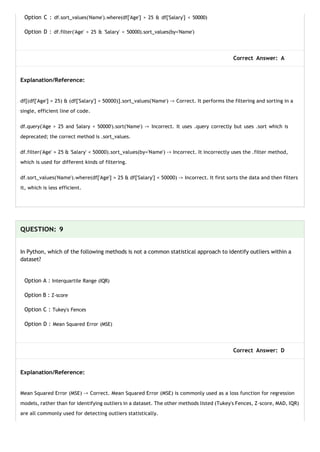 Option C : df.sort_values('Name').where(df['Age'] > 25 & df['Salary'] < 50000)
Option D : df.filter('Age' > 25 & 'Salary' < 50000).sort_values(by='Name')
Correct Answer: A
Explanation/Reference:
df[(df['Age'] > 25) & (df['Salary'] < 50000)].sort_values('Name') -> Correct. It performs the filtering and sorting in a
single, efficient line of code.
df.query('Age > 25 and Salary < 50000').sort('Name') -> Incorrect. It uses .query correctly but uses .sort which is
deprecated; the correct method is .sort_values.
df.filter('Age' > 25 & 'Salary' < 50000).sort_values(by='Name') -> Incorrect. It incorrectly uses the .filter method,
which is used for different kinds of filtering.
df.sort_values('Name').where(df['Age'] > 25 & df['Salary'] < 50000) -> Incorrect. It first sorts the data and then filters
it, which is less efficient.
QUESTION: 9
In Python, which of the following methods is not a common statistical approach to identify outliers within a
dataset?
Option A : Interquartile Range (IQR)
Option B : Z-score
Option C : Tukey's Fences
Option D : Mean Squared Error (MSE)
Correct Answer: D
Explanation/Reference:
Mean Squared Error (MSE) -> Correct. Mean Squared Error (MSE) is commonly used as a loss function for regression
models, rather than for identifying outliers in a dataset. The other methods listed (Tukey's Fences, Z-score, MAD, IQR)
are all commonly used for detecting outliers statistically.
 