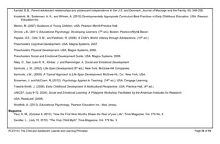 PCED101 The Child and Adolescent Learner and Learning Principles Page 18 of 19
Kandel, D.B., Parent-adolescent relationships and adolescent independence in the U.S. and Denmark, Journal of Marriage and the Family, 69, 348-358.
Kostelnik, M., Soderman, A. K., and Whiren, A. (2010).Developmentally Appropriate Curriculum Best Practices in Early Childhood Education. USA: Pearson
Education Inc.
Marion, M. (2007) Guidance of Young Children, USA: Pearson Merrill-Prentice Hall.
Omrod, J.E. (2011). Educational Psychology: Developing Learners. (7th ed.). Boston: Pearson/Allyn& Bacon
Papalia, D.E., Olds, S.W., and Feldman, R. (2006). A Child’s World: Infancy through Adolescence. (10th ed.).
Preschoolers Cognitive Development. USA: Magna Systems, 2007.
Preschoolers Physical Development. USA: Magna Systems, 2006.
Preschoolers Social and Emotional Development Guide. USA: Magna Systems, 2008.
Riley, D., San Juan R. R., Klinker, J. and Ramminger, A. Social and Emotional Development
Santrock, J. W. (2002). Life-Span Development.(8th ed.). New York: McGraw-Hill Companies.
Santrock, J.W., (2005). A Topical Approach to Life-Span Development. McGraw-Hi;; Co.: New York, USA.
Snowman, J. and McCown, R. (2012). Psychology Applied to Teaching. (14th ed.). USA: Cengage Learning.
Trawick-Smith, J. (2006). Early Childhood Development A Multicultural Perspective. USA: Prentice Hall. (4th ed.)
UNICEF. (July 9-10, 2009). Social and Emotional Learning: A Philippine Workshop. Facilitated by the American Institutes for Research.
USA: ReadLeaf. (2008)
Woolfolk, A. (2013). Educational Psychology. Pearson Education Inc.: New Jersey.
Magazine:
Paul, A. M., (October 4, 2010). “How the First Nine Months Shape the Rest of your Life”. Time Magazine. Vol. 176 No. 4
Sandler, L., (July 19, 2010). “The Only Child Myth”, Time Magazine. Vol. 176 No. 3
 