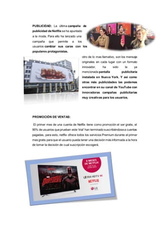 PUBLICIDAD: La última campaña de
publicidad de Netflix se ha apuntado
a la moda. Para ello ha lanzado una
campaña que permite a los
usuarios cambiar sus caras con los
populares protagonistas.
otro de lo mas llamativo, son los mensaje
originales en cada lugar con un formato
innovador, ha sido la ya
mencionada pantalla publicitaria
instalada en Nueva York. Y así como
otras más publicidades las podemos
encontrar en su canal de YouTube con
innovadoras campañas publicitarias
muy creativas para los usuarios.
PROMOCIÓN DE VENTAS:
El primer mes de una cuenta de Netflix tiene como promoción el ser gratis, el
90% de usuarios que prueban este ‘trial’ han terminado suscribiéndosea cuentas
pagadas, para esto, netflix ofrece todos los servicios Premium durante el primer
mes gratis para que el usuario pueda tener una decisión más informada a la hora
de tomar la decisión de cual suscripción escogerá.
 