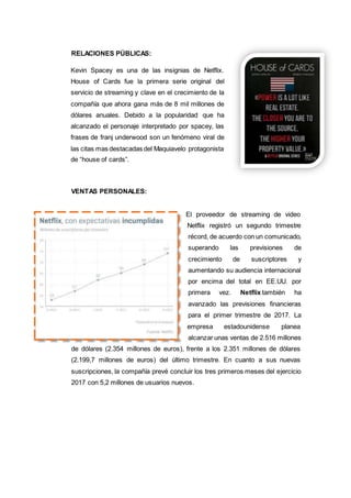 RELACIONES PÚBLICAS:
Kevin Spacey es una de las insignias de Netflix.
House of Cards fue la primera serie original del
servicio de streaming y clave en el crecimiento de la
compañía que ahora gana más de 8 mil millones de
dólares anuales. Debido a la popularidad que ha
alcanzado el personaje interpretado por spacey, las
frases de franj underwood son un fenómeno viral de
las citas mas destacadas del Maquiavelo protagonista
de “house of cards”.
VENTAS PERSONALES:
El proveedor de streaming de video
Netflix registró un segundo trimestre
récord, de acuerdo con un comunicado,
superando las previsiones de
crecimiento de suscriptores y
aumentando su audiencia internacional
por encima del total en EE.UU. por
primera vez. Netflix también ha
avanzado las previsiones financieras
para el primer trimestre de 2017. La
empresa estadounidense planea
alcanzar unas ventas de 2.516 millones
de dólares (2.354 millones de euros), frente a los 2.351 millones de dólares
(2.199,7 millones de euros) del último trimestre. En cuanto a sus nuevas
suscripciones, la compañía prevé concluir los tres primeros meses del ejercicio
2017 con 5,2 millones de usuarios nuevos.
 