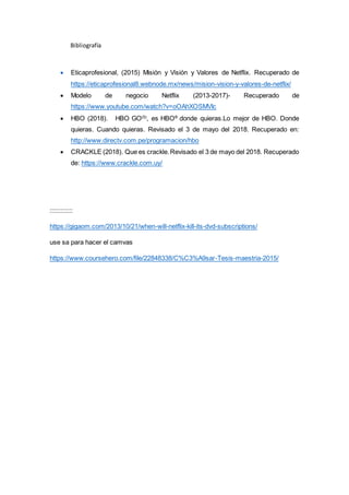 Bibliografía
 Eticaprofesional, (2015) Misión y Visión y Valores de Netflix. Recuperado de
https://eticaprofesional8.webnode.mx/news/mision-vision-y-valores-de-netflix/
 Modelo de negocio Netflix (2013-2017)- Recuperado de
https://www.youtube.com/watch?v=oOAhXOSMVIc
 HBO (2018). HBO GO(5)
, es HBO®
donde quieras.Lo mejor de HBO. Donde
quieras. Cuando quieras. Revisado el 3 de mayo del 2018. Recuperado en:
http://www.directv.com.pe/programacion/hbo
 CRACKLE (2018). Que es crackle.Revisado el 3 de mayo del 2018. Recuperado
de: https://www.crackle.com.uy/
:::::::::::::
https://gigaom.com/2013/10/21/when-will-netflix-kill-its-dvd-subscriptions/
use sa para hacer el camvas
https://www.coursehero.com/file/22848338/C%C3%A9sar-Tesis-maestria-2015/
 