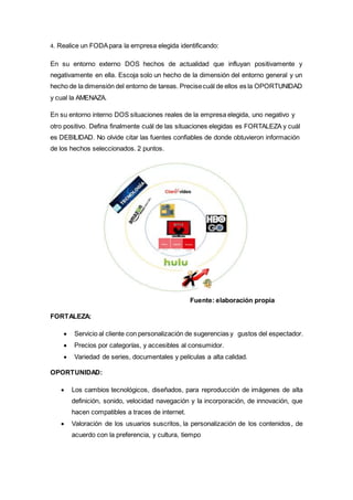 4. Realice un FODApara la empresa elegida identificando:
En su entorno externo DOS hechos de actualidad que influyan positivamente y
negativamente en ella. Escoja solo un hecho de la dimensión del entorno general y un
hecho de la dimensión del entorno de tareas. Precisecuál de ellos es la OPORTUNIDAD
y cual la AMENAZA.
En su entorno interno DOS situaciones reales de la empresa elegida, uno negativo y
otro positivo. Defina finalmente cuál de las situaciones elegidas es FORTALEZA y cuál
es DEBILIDAD. No olvide citar las fuentes confiables de donde obtuvieron información
de los hechos seleccionados. 2 puntos.
Fuente: elaboración propia
FORTALEZA:
 Servicio al cliente con personalización de sugerencias y gustos del espectador.
 Precios por categorías, y accesibles al consumidor.
 Variedad de series, documentales y películas a alta calidad.
OPORTUNIDAD:
 Los cambios tecnológicos, diseñados, para reproducción de imágenes de alta
definición, sonido, velocidad navegación y la incorporación, de innovación, que
hacen compatibles a traces de internet.
 Valoración de los usuarios suscritos, la personalización de los contenidos, de
acuerdo con la preferencia, y cultura, tiempo
 