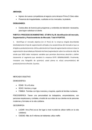 AMENAZA:
 Ingreso de nuevos competidores al negocio como Amazon Prime O Claro video.
 Presencia de irregularidades, sustitutos en los mercados, la piratería.
DEBILIDADES:
 Costos altos de licencia para programas y contenidos de televisión necesarios,
para lograr satisfacer al cliente.
PARTE II: PROCESO DE MARKETING - ETAPAI II y III. Identificación del mercado,
Segmentación y Posicionamiento de Mercado. Total 4 PUNTOS.
1. Identifique el mercado objetivo (en el Perú) de la empresa elegida describiendo
detalladamente el tipo de segmentación utilizada y las características del mercado al que va
dirigidosuproducto/servicio.Utilice,ademásde los4 tiposde segmentaciónvistosenclase,la
segmentación desarrollada por Rolando Arellano (segmentación sobre los estilos de vida). No
olvide que SOLO debe incorporar variables que permitan discriminar, describir y definir
claramente el segmento que atenderá la empresa EVITE GENERALIDADES. Finalmente,
incorpore una fotografía de quien(es) usted piensa es el(os) consumidor(es) del
producto/servicio ofrecido. 2 puntos.
MERCADO OBJETIVO
DEMOGRÁFICA
 EDAD: 18 a 45 años
 SEXO: Hombre y mujer
 FAMILIA: Familias con hijos menores y mayores, aparte de familias nucleares.
PSICOGRÁFICA: Tienen una personalidad de trabajadora, emprendedores, son
personas respetuosas y cordiales, el estilo de sus vidas de sus clientes es de personas
modernas y formales en la vida cotidiana.
GEOGRÁFICA
 LUGAR: lima (Perú es es 3er lugar a nivel mundial de utilizar netflix en la vida
cotidiana)
 CIUDAD: Más de 8 millones de habitantes utiliza netflix
 