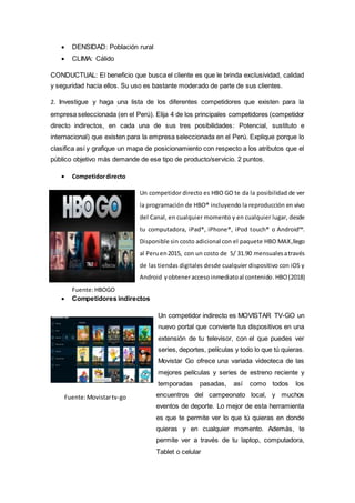  DENSIDAD: Población rural
 CLIMA: Cálido
CONDUCTUAL: El beneficio que busca el cliente es que le brinda exclusividad, calidad
y seguridad hacia ellos. Su uso es bastante moderado de parte de sus clientes.
2. Investigue y haga una lista de los diferentes competidores que existen para la
empresa seleccionada (en el Perú). Elija 4 de los principales competidores (competidor
directo indirectos, en cada una de sus tres posibilidades: Potencial, sustituto e
internacional) que existen para la empresa seleccionada en el Perú. Explique porque lo
clasifica así y grafique un mapa de posicionamiento con respecto a los atributos que el
público objetivo más demande de ese tipo de producto/servicio. 2 puntos.
 Competidordirecto
Un competidor directo es HBO GO te da la posibilidad de ver
la programación de HBO® incluyendo la reproducción en vivo
del Canal, en cualquier momento y en cualquier lugar, desde
tu computadora, iPad®, iPhone®, iPod touch® o Android™.
Disponible sin costo adicional con el paquete HBO MAX,llego
al Peruen2015, con un costo de S/ 31.90 mensualesatravés
de las tiendas digitales desde cualquier dispositivo con iOS y
Android yobteneraccesoinmediatoal contenido.HBO(2018)
Fuente:HBOGO
 Competidores indirectos
Un competidor indirecto es MOVISTAR TV-GO un
nuevo portal que convierte tus dispositivos en una
extensión de tu televisor, con el que puedes ver
series, deportes, películas y todo lo que tú quieras.
Movistar Go ofrece una variada videoteca de las
mejores películas y series de estreno reciente y
temporadas pasadas, así como todos los
encuentros del campeonato local, y muchos
eventos de deporte. Lo mejor de esta herramienta
es que te permite ver lo que tú quieras en donde
quieras y en cualquier momento. Además, te
permite ver a través de tu laptop, computadora,
Tablet o celular
Fuente:Movistartv-go
 