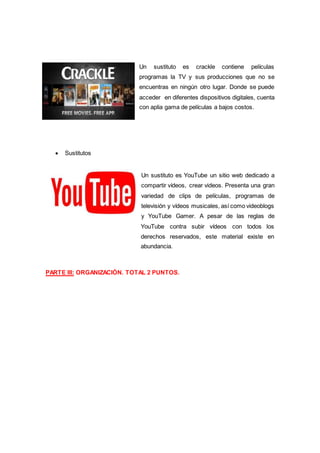 Un sustituto es crackle contiene películas
programas la TV y sus producciones que no se
encuentras en ningún otro lugar. Donde se puede
acceder en diferentes dispositivos digitales, cuenta
con aplia gama de películas a bajos costos.
 Sustitutos
Un sustituto es YouTube un sitio web dedicado a
compartir vídeos, crear videos. Presenta una gran
variedad de clips de películas, programas de
televisión y vídeos musicales, así como videoblogs
y YouTube Gamer. A pesar de las reglas de
YouTube contra subir vídeos con todos los
derechos reservados, este material existe en
abundancia.
PARTE III: ORGANIZACIÓN. TOTAL 2 PUNTOS.
 