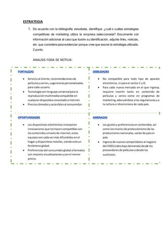 ESTRATEGIA
1. De acuerdo con la bibliografía estudiada, identifique ¿cuál o cuáles estrategias
competitivas de marketing utiliza la empresa seleccionada? Documente con
información adicional al caso que ilustre su identificación, adjunte links, noticias,
etc. que considere para evidenciar porque cree que esa es la estrategia utilizada.
2 punto.
ANALISIS FODA DE NETFLIX:
 Servicioal cliente,recomendacionesde
películasyseries,sugerenciaspersonalizadas
para cada usuario.
 Tecnologíacon lenguaje universalparala
reproducciónmultimediacompatible en
cualquierdispositivoconectadoainternet.
 Precioscómodosyaccesiblesal consumidor.
 Los dispositivoselectrónicosincorporan
innovacionesque loshacencompatiblescon
loscontenidosatravésde internet,estos
equipossoncadavezmás difundidosenel
hogar y dispositivosmóviles,siendoesteun
fenómeno global.
 Preferenciasdel consumidorglobal aformatos
con mejoresvisualizacionesyconel menor
precio.
 No compatible para todo tipo de aparato
electrónico, ni para el sector C y D.
 Para cada nuevo mercado en el que ingresa,
requiere invertir tanto en contenido de
películas y series como en programas de
marketing,adecuándose alas regulacionesya
la cultura o idiosincrasia de cada país.
 Los gustosy preferenciasencontenidos,así
como losnivelesde proteccionismode las
produccionesnacionales,varíande paísen
país.
 Ingresode nuevoscompetidoresal negocio
del VOD(videobajodemanda) desde los
proveedoresde películasodesde los
sustitutos.
 