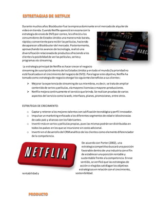 Durante muchosaños Blockbusterfue laempresadominante enel mercadode alquilerde
videoentienda.CuandoNetflix aparecióenescenaconla
estrategiade envíode DVDpor correo,lesofrecióa los
consumidoresde EstadosUnidosunamaneramás barata,
rápiday convenientepararecibirlaspelículas,haciendo
desapareceraBlockbusterdel mercado.Posteriormente,
aprovechandolosavancesde tecnología,realizóuna
diversificaciónrelacionadade productosofreciendoalos
clienteslaposibilidadde verlaspelículas,seriesy
programasvía streaming.
La estrategiaprincipal de Netflix eshacercrecerel negocio
streamingde suscripcióndentrode losEstadosUnidosyentodo el mundo(laprioridadno
estáfocalizadaenel crecimientodel negociode DVD).Paralograreste objetivo,Netflix ha
tomadocomo estrategiade negociootorgarlossiguientesbeneficiosasusclientes:
 Mejorar laexperienciade streamingde susmiembros,esdecir,se tratade ampliar
contenidode seriesypelículas,víamayoreslicenciasomayoresproducciones.
 Netflix mejoracontinuamente el servicioque brinda.Se realizanpruebasde varios
aspectos del serviciocomolaweb,interfaces,planes,promociones,entre otros.
ESTRATEGIA DE CRECIMIENTO:
o Captar y reteneralosmejorestalentosconcalificacióntecnológicayperfil innovador.
o Impulsarunmarketingenfocadoalosdiferentessegmentosde edad e idiosincrasias
de cada país y alianzasconlosfabricantes.
o Invertirmásenseriesypelículaspropias,pueslasmismaspodránserdistribuidasen
todoslospaíses enlosque se incursione sincostoadicional.
o Invertirenel desarrollodel CRManalítico de losclientescomoelementodiferenciador
de la competencia.
De acuerdocon Porter(2002), una
estrategiacompetitivabuscaráunaposición
favorable dentrode unaindustriaconel fin
de establecerunaposiciónrentable y
sustentable frente alacompetencia.Enese
sentido,se verificóque lasestrategiasde
acción o elegidassatisfaganlosobjetivos
estratégicosenrelaciónconel crecimiento,
rentabilidady sostenibilidad.
 