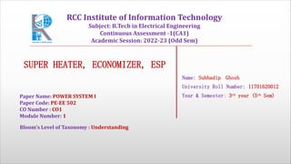 SUPER HEATER, ECONOMIZER, ESP
Name: Subhadip Ghosh
University Roll Number: 11701620012
Year & Semester: 3rd year (5th Sem)
Paper Name: POWER SYSTEM I
Paper Code: PE-EE 502
CO Number : CO1
Module Number: 1
Bloom's Level of Taxonomy : Understanding
RCC Institute of Information Technology
Subject: B.Tech in Electrical Engineering
Continuous Assessment -1(CA1)
Academic Session: 2022-23 (Odd Sem)
 