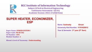 SUPER HEATER, ECONOMIZER,
ESP
Name: Subhadip Ghosh
University Roll Number: 11701620012
Year & Semester: 3rd year (5th Sem)
Paper Name: POWER SYSTEM I
Paper Code: PE-EE 502
CO Number : CO1
Module Number: 1
Bloom's Level of Taxonomy : Understanding
RCC Institute of Information Technology
Subject: B.Tech in Electrical Engineering
Continuous Assessment -1(CA1)
Academic Session: 2022-23 (Odd Sem)
 
