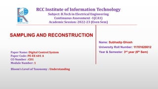 SAMPLING AND RECONSTRUCTION
Name: Subhadip Ghosh
University Roll Number: 11701620012
Year & Semester: 3rd year (6th Sem)
Paper Name: Digital Control System
Paper Code: PE-EE 601 A
CO Number : CO1
Module Number: 1
Bloom's Level of Taxonomy : Understanding
RCC Institute of Information Technology
Subject: B.Tech in Electrical Engineering
Continuous Assessment -1(CA1)
Academic Session: 2022-23 (Even Sem)
 