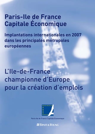 Paris-Ile de France
Capitale Économique
Implantations internationales en 2007
dans les principales métropoles
européennes




L’Ile-de-France
championne d’Europe
pour la création d’emplois
 