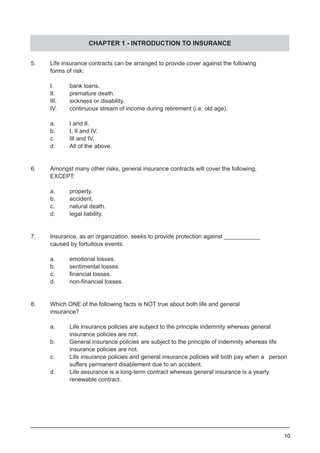 10
CHAPTER 1 - INTRODUCTION TO INSURANCE
5.	 Life insurance contracts can be arranged to provide cover against the following
	 forms of risk:
	 I.	 bank loans.
	 II.	 premature death.					
	 III.	 sickness or disability.
	 IV.	 continuous stream of income during retirement (i.e. old age).
	 a.	 I and II.
	 b.	 I, II and IV.
	 c.	 III and IV.
	 d.	 All of the above.	
6.	 Amongst many other risks, general insurance contracts will cover the following,
	 EXCEPT:
	 a.	 property.
	 b.	 accident.
	 c.	 natural death.					
	 d.	 legal liability.
	
7.	 Insurance, as an organization, seeks to provide protection against ___________
	 caused by fortuitous events.
	 a.	 emotional losses.
	 b.	 sentimental losses.				
	 c.	 financial losses.
	 d.	 non-financial losses.
8.	 Which ONE of the following facts is NOT true about both life and general
	 insurance?
	
	 a.	 Life insurance policies are subject to the principle indemnity whereas general
		 insurance policies are not.			
	 b.	 General insurance policies are subject to the principle of indemnity whereas life
		 insurance policies are not.
	 c.	 Life insurance policies and general insurance policies will both pay when a person
		 suffers permanent disablement due to an accident.
	 d.	 Life assurance is a long-term contract whereas general insurance is a yearly
		 renewable contract.
 