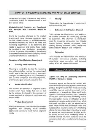 CHAPTER - 8 INSURANCE MARKETING AND AFTER-SALES SERVICES
usually end up buying policies that they do not
understand, that do not meet their need or that
they cannot afford.
Market-Oriented Products are Developed
and Marketed with Consumer Needs In
Mind
Owing to important changes in the market
environment, many insurance companies have
become market-oriented. In a market-oriented
insurance company, the role of the sales and
marketing department is to determine the
needs of customers and satisfy these needs
by developing and distributing appropriate
policies. In general, the marketing department
of a market-oriented insurance company should
undertake the functions stated below.
Functions of the Marketing Department
•	 Planning and Controlling
Planning is needed to develop the marketing
plan while controlling involves the measuring of
results against the plan and making necessary
changes. A marketing plan is a document which
sets out the company’s marketing objectives,
and the sales goal for each product or line.
•	 Market Identification
This involves the selection of segments of the
market which have needs that can be met
by the policies developed by the company. A
market segment is a group of customers with
similar needs.
•	 Product Development
After the department has identified the market
segments, the company would develop
appropriate policies to meet market segment
needs.
•	 Pricing
This involves the determination of premium and
how it should be paid.
•	 Selection of Distribution Channel
This involves the identification and selection
of suitable channels for distributing policies
to customers. The channels of distribution
used by insurance companies may include
agents, brokers, salaried employees, mass
mailing, vending machines, banks, credit card
companies and discount card companies.
•	 Promotion
This involves the identification and selection
of suitable promotional activities, including
advertising, sales promotion and personal
selling which will support distribution.
8.1.2. Agent’s Role In Marketing
Agents can Help in Developing Products
that Meet Consumer Needs
Insurance agents are frequently involved with
someaspectsofmarketing.Agentscaninfluence
product design because their views are usually
sought by insurers before they embark on the
development of new policies. More significantly,
agents constitute the most important channel of
distribution. While the other marketing factors
(marketing plan, market identification, product
development, pricing and promotion) may affect
how much insurance is sold, the agents are the
main force behind most insurance sales. The
success of an insurance company’s marketing
efforts therefore depends on the extent to which
its agents are market-oriented. In other words,
to ensure success in its marketing efforts, a
market oriented insurance company must be
complemented with a market-oriented agency
force.
101
 