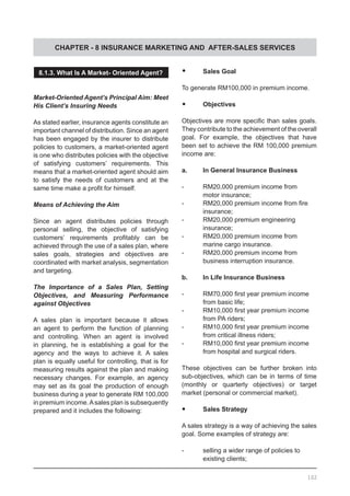 CHAPTER - 8 INSURANCE MARKETING AND AFTER-SALES SERVICES
8.1.3. What Is A Market- Oriented Agent?
Market-Oriented Agent’s Principal Aim: Meet
His Client’s Insuring Needs
As stated earlier, insurance agents constitute an
important channel of distribution. Since an agent
has been engaged by the insurer to distribute
policies to customers, a market-oriented agent
is one who distributes policies with the objective
of satisfying customers’ requirements. This
means that a market-oriented agent should aim
to satisfy the needs of customers and at the
same time make a profit for himself.
Means of Achieving the Aim
Since an agent distributes policies through
personal selling, the objective of satisfying
customers’ requirements profitably can be
achieved through the use of a sales plan, where
sales goals, strategies and objectives are
coordinated with market analysis, segmentation
and targeting.
The Importance of a Sales Plan, Setting
Objectives, and Measuring Performance
against Objectives
A sales plan is important because it allows
an agent to perform the function of planning
and controlling. When an agent is involved
in planning, he is establishing a goal for the
agency and the ways to achieve it. A sales
plan is equally useful for controlling, that is for
measuring results against the plan and making
necessary changes. For example, an agency
may set as its goal the production of enough
business during a year to generate RM 100,000
in premium income.Asales plan is subsequently
prepared and it includes the following:
•	 Sales Goal
To generate RM100,000 in premium income.
•	 Objectives
Objectives are more specific than sales goals.
They contribute to the achievement of the overall
goal. For example, the objectives that have
been set to achieve the RM 100,000 premium
income are:
a.	 In General Insurance Business
-	 RM20,000 premium income from
	 motor insurance;
-	 RM20,000 premium income from fire
	 insurance;
-	 RM20,000 premium engineering
	 insurance;
-	 RM20,000 premium income from
	 marine cargo insurance.
-	 RM20,000 premium income from
	 business interruption insurance.
b.	 In Life Insurance Business
-	 RM70,000 first year premium income
	 from basic life;
-	 RM10,000 first year premium income
	 from PA riders;
-	 RM10,000 first year premium income
	 from critical illness riders;
-	 RM10,000 first year premium income
	 from hospital and surgical riders.
These objectives can be further broken into
sub-objectives, which can be in terms of time
(monthly or quarterly objectives) or target
market (personal or commercial market).
•	 Sales Strategy
A sales strategy is a way of achieving the sales
goal. Some examples of strategy are:
-	 selling a wider range of policies to
	 existing clients;
102
 