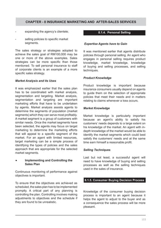 CHAPTER - 8 INSURANCE MARKETING AND AFTER-SALES SERVICES
-	 expanding the agency’s clientele;
-	 selling policies to specific market
	 segments.
The sales strategy or strategies adopted to
achieve the sales goal of RM100,000 may be
one or more of the above examples. Sales
strategies can be more specific than those
mentioned. To sell personal insurance to staff
of corporate clients is an example of a more
specific sales strategy.
Market Analysis and its Uses
It was emphasized earlier that the sales plan
has to be coordinated with market analysis,
segmentation and targeting. Market analysis,
segmentation and targeting are important
marketing efforts that have to be undertaken
by agents. Market analysis assists agents to
determine the segments of population (market
segments) which they can serve most profitably.
A market segment is a group of customers with
similar needs. Once the market segments have
been selected, the agents may focus on target
marketing to determine the marketing efforts
that will appeal to a specific segment of the
market. For an agent with limited resources,
target marketing can be a simple process of
identifying the types of policies and the sales
approach that are appropriate for the selected
market segments.
•	 Implementing and Controlling the
	 Sales Plan
Continuous monitoring of performance against
objectives is important.
To ensure that the objectives are achieved as
scheduled, the sales plan has to be implemented
promptly. A critical part of any planning is
controlling the plan. Controlling involves making
adjustments to objectives and the schedule if
they are found to be unrealistic.
8.1.4. Personal Selling
Expertise Agents have to Gain
It was mentioned earlier that agents distribute
policies through personal selling. An agent who
engages in personal selling requires product
knowledge, market knowledge, knowledge
of buying and selling processes, and selling
techniques.
Product Knowledge
Product knowledge is important because
insurance consumers usually depend on agents
to guide them on the selection of appropriate
policies that meet their needs and in matters
relating to claims whenever a loss occurs.
Market Knowledge
Market knowledge is particularly important
because an agent’s ability to satisfy his
customers’ needs depends to a large extent on
his knowledge of the market. An agent with in-
depth knowledge of the market would be able to
identify the market segments which could best
satisfy the customers’ needs and at the same
time earn himself a reasonable profit.
Selling Techniques
Last but not least, a successful agent will
need to have knowledge of buying and selling
processes as well as the selling techniques
used in the sales of insurance.
8.1.5. Consumer Buying Decision Process
Knowledge of the consumer buying decision
process is important to an agent because it
helps the agent to adjust to the buyer and as
a consequence the sales process will be more
pleasant.
103
 
