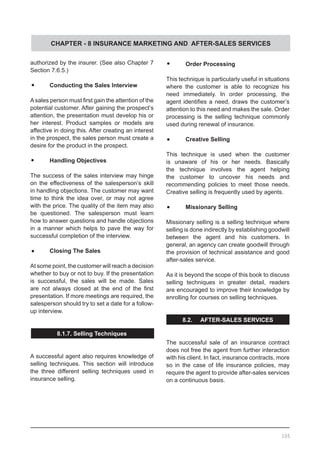 CHAPTER - 8 INSURANCE MARKETING AND AFTER-SALES SERVICES
authorized by the insurer. (See also Chapter 7
Section 7.6.5.)
•	 Conducting the Sales Interview
Asales person must first gain the attention of the
potential customer. After gaining the prospect’s
attention, the presentation must develop his or
her interest. Product samples or models are
affective in doing this. After creating an interest
in the prospect, the sales person must create a
desire for the product in the prospect.
•	 Handling Objectives
The success of the sales interview may hinge
on the effectiveness of the salesperson’s skill
in handling objections. The customer may want
time to think the idea over, or may not agree
with the price. The quality of the item may also
be questioned. The salesperson must learn
how to answer questions and handle objections
in a manner which helps to pave the way for
successful completion of the interview.
•	 Closing The Sales
At some point, the customer will reach a decision
whether to buy or not to buy. If the presentation
is successful, the sales will be made. Sales
are not always closed at the end of the first
presentation. If more meetings are required, the
salesperson should try to set a date for a follow-
up interview.
8.1.7. Selling Techniques
A successful agent also requires knowledge of
selling techniques. This section will introduce
the three different selling techniques used in
insurance selling.
•	 Order Processing
This technique is particularly useful in situations
where the customer is able to recognize his
need immediately. In order processing, the
agent identifies a need, draws the customer’s
attention to this need and makes the sale. Order
processing is the selling technique commonly
used during renewal of insurance.
•	 Creative Selling
This technique is used when the customer
is unaware of his or her needs. Basically
the technique involves the agent helping
the customer to uncover his needs and
recommending policies to meet those needs.
Creative selling is frequently used by agents.
•	 Missionary Selling
Missionary selling is a selling technique where
selling is done indirectly by establishing goodwill
between the agent and his customers. In
general, an agency can create goodwill through
the provision of technical assistance and good
after-sales service.
As it is beyond the scope of this book to discuss
selling techniques in greater detail, readers
are encouraged to improve their knowledge by
enrolling for courses on selling techniques.
8.2. AFTER-SALES SERVICES
The successful sale of an insurance contract
does not free the agent from further interaction
with his client. In fact, insurance contracts, more
so in the case of life insurance policies, may
require the agent to provide after-sales services
on a continuous basis.
105
 