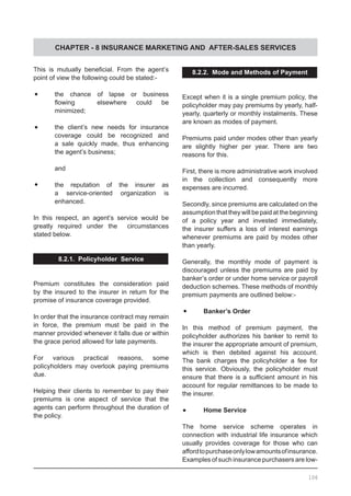 CHAPTER - 8 INSURANCE MARKETING AND AFTER-SALES SERVICES
This is mutually beneficial. From the agent’s
point of view the following could be stated:-
•	 the chance of lapse or business
	 flowing 	 elsewhere could be
	 minimized;
•	 the client’s new needs for insurance
	 coverage could be recognized and
	 a sale quickly made, thus enhancing
	 the agent’s business;
	
	 and
•	 the reputation of the insurer as
	 a service-oriented organization is
	 enhanced.
In this respect, an agent’s service would be
greatly required under the   circumstances
stated below.
8.2.1. Policyholder Service
Premium constitutes the consideration paid
by the insured to the insurer in return for the
promise of insurance coverage provided.
In order that the insurance contract may remain
in force, the premium must be paid in the
manner provided whenever it falls due or within
the grace period allowed for late payments.
For various practical reasons, some
policyholders may overlook paying premiums
due.
Helping their clients to remember to pay their
premiums is one aspect of service that the
agents can perform throughout the duration of
the policy.
8.2.2. Mode and Methods of Payment
Except when it is a single premium policy, the
policyholder may pay premiums by yearly, half-
yearly, quarterly or monthly instalments. These
are known as modes of payment.
Premiums paid under modes other than yearly
are slightly higher per year. There are two
reasons for this.
First, there is more administrative work involved
in the collection and consequently more
expenses are incurred.
Secondly, since premiums are calculated on the
assumption that they will be paid at the beginning
of a policy year and invested immediately,
the insurer suffers a loss of interest earnings
whenever premiums are paid by modes other
than yearly.
Generally, the monthly mode of payment is
discouraged unless the premiums are paid by
banker’s order or under home service or payroll
deduction schemes. These methods of monthly
premium payments are outlined below:-
•	 Banker’s Order
In this method of premium payment, the
policyholder authorizes his banker to remit to
the insurer the appropriate amount of premium,
which is then debited against his account.
The bank charges the policyholder a fee for
this service. Obviously, the policyholder must
ensure that there is a sufficient amount in his
account for regular remittances to be made to
the insurer.
•	 Home Service
The home service scheme operates in
connection with industrial life insurance which
usually provides coverage for those who can
affordtopurchaseonlylowamountsofinsurance.
Examples of such insurance purchasers are low-
106
 