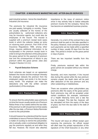 CHAPTER - 8 INSURANCE MARKETING AND AFTER-SALES SERVICES
paid industrial workers - hence the classification
Industrial Life Insurance.
The premiums for industrial life insurance
are paid weekly, fortnightly or monthly. These
are usually collected at the homes of the
policyholders by    authorized collectors who
may be insurance agents, but could also be
employees of the insurer. The insured is
supplied with a premium receipt book (pass
book) in which the collector makes an entry
on receiving each premium. Part XVIII of the
Insurance Regulations 1996, among other
things, requires additional information to be
incorporated in the premium receipt book in
order to bring to the attention of the policyowner
the grace period for the payment of premium
due and the consequences of failure to pay
premium within the grace period. (See also
Chapter 5 Section 5.3.3.2)
•	 Payroll Deduction Scheme
Such schemes are based on an agreement
between the insurer and the employer whereby
the employer deducts the premium from the
employee’s salary and remits it to the insurer
every month. The employer can make the
deductions only with the written consent
(authorization) of the employee.
8.2.3. Premium Notice
To ensure that the policyholder pays premiums
on time the insurer usually sends out a Premium
Notice three or four weeks before the due date.
If the premium is still not paid two to three weeks
after the due date, a Premium Notice Reminder
is sent to the policyholder.
It should however be understood that the insurer
undertakes to issue a Premium Notice purely as
a matter of courtesy to remind the policyholder,
who is actually under a contractual obligation to
pay the premiums regularly as and when they
fall due. However, the insurer also attaches
importance to the issue of premium notice
since it may actively help to realize adequate
premium income for the company. Hence this
has become an established business practice.
8.2.4. Grace Period
Generally, it is a term of the contract that a due
premium shall be paid on the date specified in
the policy. However, most contracts provide that
such payments can be made within a specified
number of days, usually 30 days from the due
date. This period is known as the grace period
or days of grace.
There are two important benefits from this
provision.
Firstly, premiums received late within the
grace period are accepted without any interest
charge.
Secondly, and more important, if the insured
dies during this period while the due premium
remains unpaid, the death claim will be paid
after deduction of the due premium and any
other outstanding or indebtedness.
There are occasions when policyholders pay
premiums after the expiry of the grace period.
Such premiums may still be accepted under
certain conditions (for example, submission
of a Health Warranty form) and a late fee
may be charged. This late fee, however, will
be calculated not from the expiry of the days
of grace, but from the due date to the date of
payment.
8.2.5. Premium Receipt
The insurer will issue an official receipt upon
receiving the premiums. An official receipt
will often bear the printed reproduction of the
signature of the Chief Executive or any other
107
 