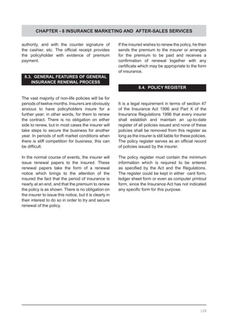 CHAPTER - 8 INSURANCE MARKETING AND AFTER-SALES SERVICES
authority, and with the counter signature of
the cashier, etc. The official receipt provides
the policyholder with evidence of premium
payment.
8.3. GENERAL FEATURES OF GENERAL
INSURANCE RENEWAL PROCESS
The vast majority of non-life policies will be for
periods of twelve months. Insurers are obviously
anxious to have policyholders insure for a
further year; in other words, for them to renew
the contract. There is no obligation on either
side to renew, but in most cases the insurer will
take steps to secure the business for another
year. In periods of soft market conditions when
there is stiff competition for business, this can
be difficult.
In the normal course of events, the insurer will
issue renewal papers to the insured. These
renewal papers take the form of a renewal
notice which brings to the attention of the
insured the fact that the period of insurance is
nearly at an end, and that the premium to renew
the policy is as shown. There is no obligation on
the insurer to issue this notice, but it is clearly in
their interest to do so in order to try and secure
renewal of the policy.
If the insured wishes to renew the policy, he then
sends the premium to the insurer or arranges
for the premium to be paid and receives a
confirmation of renewal together with any
certificate which may be appropriate to the form
of insurance.
8.4. POLICY REGISTER
It is a legal requirement in terms of section 47
of the Insurance Act 1996 and Part X of the
Insurance Regulations 1996 that every insurer
shall establish and maintain an up-to-date
register of all policies issued and none of these
policies shall be removed from this register as
long as the insurer is still liable for these policies.
The policy register serves as an official record
of policies issued by the insurer.
The policy register must contain the minimum
information which is required to be entered
as specified by the Act and the Regulations.
The register could be kept in either card form,
ledger sheet form or even as computer printout
form, since the Insurance Act has not indicated
any specific form for this purpose.
108
 