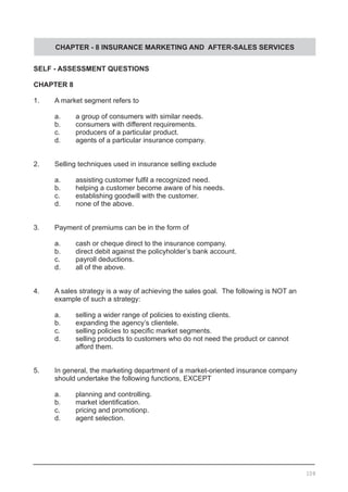 CHAPTER - 8 INSURANCE MARKETING AND AFTER-SALES SERVICES
SELF - ASSESSMENT QUESTIONS
CHAPTER 8
1.	 A market segment refers to
	 a.	 a group of consumers with similar needs.
	 b.	 consumers with different requirements.		
	 c.	 producers of a particular product.
	 d.	 agents of a particular insurance company.
2.	 Selling techniques used in insurance selling exclude
	 a.	 assisting customer fulfil a recognized need.
	 b.	 helping a customer become aware of his needs.
	 c.	 establishing goodwill with the customer.		
	 d.	 none of the above.
3.	 Payment of premiums can be in the form of
	 a.	 cash or cheque direct to the insurance company.
	 b.	 direct debit against the policyholder’s bank account.	 	
	 c.	 payroll deductions.
	 d.	 all of the above.
4.	 A sales strategy is a way of achieving the sales goal.  The following is NOT an
	 example of such a strategy:
	 a.	 selling a wider range of policies to existing clients.		
	 b.	 expanding the agency’s clientele.
	 c.	 selling policies to specific market segments.
	 d.	 selling products to customers who do not need the product or cannot
		 afford them.
5.	 In general, the marketing department of a market-oriented insurance company
	 should undertake the following functions, EXCEPT
	 a.	 planning and controlling.
	 b.	 market identification.	 	
	 c.	 pricing and promotionp.
	 d.	 agent selection.
109
 