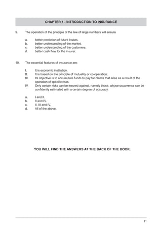 CHAPTER 1 - INTRODUCTION TO INSURANCE
11
9.	 The operation of the principle of the law of large numbers will ensure
	
	 a.	 better prediction of future losses.				
	 b.	 better understanding of the market.
	 c.	 better understanding of the customers.
	 d.	 better cash flow for the insurer.
	
10.	 The essential features of insurance are:
	 I.	 It is economic institution.
	 II.	 It is based on the principle of mutuality or co-operation.
	 III.	 Its objective is to accumulate funds to pay for claims that arise as a result of the
	 	 operation of specific risks.	 	 	 	 	
	 IV.	 Only certain risks can be insured against, namely those, whose occurrence can be
	 	 confidently estimated with a certain degree of accuracy.
	 a.	 I and II.
	 b.	 II and IV.
	 c.	 II, III and IV.
	 d.	 All of the above.
YOU WILL FIND THE ANSWERS AT THE BACK OF THE BOOK.
 