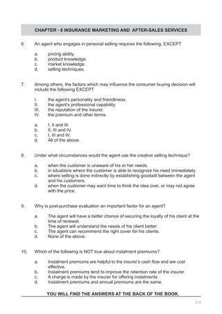 CHAPTER - 8 INSURANCE MARKETING AND AFTER-SALES SERVICES
6.	 An agent who engages in personal selling requires the following, EXCEPT
	 a.	 pricing ability.
	 b.	 product knowledge.
	 c.	 market knowledge.	
	 d.	 selling techniques.
7.	 Among others, the factors which may influence the consumer buying decision will
	 include the following EXCEPT
	 I.	 the agent’s personality and friendliness.
	 II.	 the agent’s professional capability.
	 III.	 the reputation of the insurer.					
	 IV.	 the premium and other terms.			
	
	 a.	 I, II and III.	
	 b.	 II, III and IV.
	 c.	 I, III and IV.	
	 d.	 All of the above.
8.	 Under what circumstances would the agent use the creative selling technique?
	 a.	 when the customer is unaware of his or her needs.
	 b.	 in situations where the customer is able to recognize his need immediately.
	 c.	 where selling is done indirectly by establishing goodwill between the agent
		 and his customers.
	 d.	 when the customer may want time to think the idea over, or may not agree
	 with the price.
9.	 Why is post-purchase evaluation an important factor for an agent?
	 a.	 The agent will have a better chance of securing the loyalty of his client at the
		 time of renewal.			
	 b.	 The agent will understand the needs of his client better.
	 c.	 The agent can recommend the right cover for his clients.
	 d.	 None of the above.
10.	 Which of the following is NOT true about instalment premiums?	
	 a.	 Instalment premiums are helpful to the insurer’s cash flow and are cost
		 effective.
	 b.	 Instalment premiums tend to improve the retention rate of the insurer.	
	 c.	 A charge is made by the insurer for offering instalments.	
	 d.	 Instalment premiums and annual premiums are the same.
YOU WILL FIND THE ANSWERS AT THE BACK OF THE BOOK.
110
 