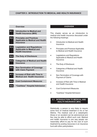 CHAPTER 9 - INTRODUCTION TO MEDICAL AND HEALTH INSURANCE
OVERVIEW
This chapter serves as an introduction to
medical and health insurance discussed under
the following headings:
•	 Introduction to Medical and Health
	 Insurance
•	 Principles and Practices Applicable
	 to Medical and Health Insurance
•	 Legislations and Regulations
	 Applicable to Medical and Health
	 Insurance
•	 The Duty of Disclosure
•	 Categories of Medical and Health
	 Insurance
•	 Non-Termination of Coverage with
	 Payment of Claims
•	 Increase of Risk with Time in Medical
	 and Health Insurance
•	 Cost Containment Measures
•	 “Cashless” Hospital Admission
9.1 INTRODUCTION TO MEDICAL AND
HEALTH INSURANCE (MHI)
Statistically, a person is very likely to require
some form of medical treatment in his or her
lifetime. The medical cost of a catastrophic
illness or an accident can be astronomical and
few may be able to afford such cost. Medical
and health insurance is one way people can
reasonably afford to pay for the cost of such
treatment by pooling resources in an insurance
fund with other policyholders.
	 Overview
9.1	 Introduction to Medical and
	 Health Insurance (MHI)
9.2.	 Principles and Practices
	 Applicable to Medical and Health
	 Insurance
9.3.	 Legislation and Regulations
	 Applicable to Medical and
	 Health Insurance
9.4.	 The Duty of Disclosure
9.5.	 Categories of Medical and Health
	 Insurance
9.6.	 Non-Termination of Coverage
	 with Claim Payment
9.7.	 Increase of Risk with Time in
	 Medical and Health Insurance
9.8.	 Cost Containment Measures
9.9.	 “Cashless” Hospital Admission
111
 