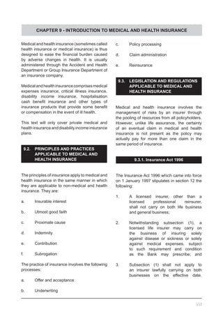 CHAPTER 9 - INTRODUCTION TO MEDICAL AND HEALTH INSURANCE
Medical and health insurance (sometimes called
health insurance or medical insurance) is thus
designed to ease the financial burden caused
by adverse changes in health. It is usually
administered through the Accident and Health
Department or Group Insurance Department of
an insurance company.
Medicalandhealthinsurancecomprisesmedical
expenses insurance, critical illness insurance,
disability income insurance, hospitalisation
cash benefit insurance and other types of
insurance products that provide some benefit
or compensation in the event of ill health.
This text will only cover private medical and
healthinsuranceanddisabilityincomeinsurance
plans.
9.2.	 PRINCIPLES AND PRACTICES 	
	 APPLICABLE TO MEDICAL AND
	 HEALTH INSURANCE
The principles of insurance apply to medical and
health insurance in the same manner in which
they are applicable to non-medical and health
insurance. They are:
a.	 Insurable interest
b.	 Utmost good faith
c.	 Proximate cause
d.	 Indemnity
e.	 Contribution
f.	 Subrogation
The practice of insurance involves the following
processes:
a.	 Offer and acceptance
b.	 Underwriting
c.	 Policy processing
d.	 Claim administration
e.	 Reinsurance
9.3.	 LEGISLATION AND REGULATIONS
	 APPLICABLE TO MEDICAL AND
	 HEALTH INSURANCE
Medical and health insurance involves the
management of risks by an insurer through
the pooling of resources from all policyholders.
However, unlike life assurance, the certainty
of an eventual claim in medical and health
insurance is not present as the policy may
actually pay for more than one claim in the
same period of insurance.
9.3.1. Insurance Act 1996
The Insurance Act 1996 which came into force
on 1 January 1997 stipulates in section 12 the
following:
1.	 A licensed insurer, other than a
	 licensed professional reinsurer,
	 shall not carry on both life business
	 and general business;
2.	 Notwithstanding subsection (1), a
	 licensed life insurer may carry on
	 the business of insuring solely
	 against disease or sickness or solely
	 against medical expenses, subject
	 to such requirement and condition
	 as the Bank may prescribe; and
3.	 Subsection (1) shall not apply to
	 an insurer lawfully carrying on both
	 businesses on the effective date.
112
 