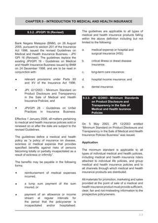 CHAPTER 9 - INTRODUCTION TO MEDICAL AND HEALTH INSURANCE
9.3.2. JPI/GPI 16 (Revised)
Bank Negara Malaysia (BNM), on 26 August
2005, pursuant to section 201 of the Insurance
Act 1996, issued the revised Guidelines on
Medical and Health Insurance Business - JPI/
GPI 16 (Revised). The guidelines replace the
existing JPI/GPI 16 - Guidelines on Medical
and Health Insurance Business issued by BNM
on 24 December 1998, and are to be read in
conjunction with:
•	 relevant provisions under Parts XII
	 and XV of the Insurance Act 1996;
•	 JPI: I2/12003 - Minimum Standard on
	 Product Disclosure and Transparency
	 in the Sale of Medical and Health
	 Insurance Policies; and
•	 JPI/GPI 28 - Guidelines on Unfair
	 Practices in Insurance Business.
Effective 1 January 2006, all matters pertaining
to medical and health insurance policies sold or
renewed on or after the date are subject to the
revised Guidelines.
The guidelines define a medical and health
policy as “a policy of insurance on disease,
sickness or medical expense that provides
specified benefits against risks of persons
becoming totally or partially incapacitated as a
result of sickness or infirmity”.
The benefits may be payable in the following
forms:
•	 reimbursement of medical expenses
	 incurred,
•	 a lump sum payment of the sum
	 insured, or
•	 payment of an allowance or income
	 stream at regular intervals for
	 the period that the policyowner is
	 incapacitated and/or hospitalised.
The guidelines are applicable to all types of
medical and health insurance products falling
within the above definition including but not
limited to the following:
a. 	 medical expense or hospital and
	 surgical insurance (HSI);
b.	 critical illness or dread disease
	 insurance;
c. 	 long-term care insurance;
d. 	 hospital income insurance; and
e. 	 dental insurance.
9.3.3.	 JPI: I2/2003 - Minimum Standards
on Product Disclosure and
Transparency in the Sale of
Medical and Health Isurance
Policies
On 5 May 2003, JPI 12/2003 entitled
“Minimum Standard on Product Disclosure and
Transparency in the Sale of Medical and Health
Insurance Policies Business” was issued.
Application
The minimum standard is applicable to all
types of individual medical and health policies,
including medical and health insurance riders
attached to individual life policies, and group
medical and health insurance policies and to
all channels through which medical and health
insurance products are distributed.
All materials for promotion, marketing and sales
provided at the point of sale of a medical and
health insurance product must provide sufficient,
clear, fair and not misleading information to the
prospective policyowners.
113
 