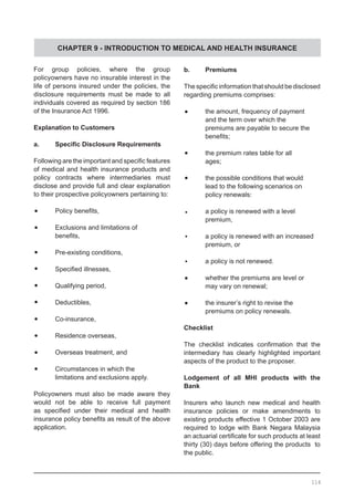 CHAPTER 9 - INTRODUCTION TO MEDICAL AND HEALTH INSURANCE
For group policies, where the group
policyowners have no insurable interest in the
life of persons insured under the policies, the
disclosure requirements must be made to all
individuals covered as required by section 186
of the Insurance Act 1996.
Explanation to Customers
a.	 Specific Disclosure Requirements
Following are the important and specific features
of medical and health insurance products and
policy contracts where intermediaries must
disclose and provide full and clear explanation
to their prospective policyowners pertaining to:
•	 Policy benefits,
•	 Exclusions and limitations of
	 benefits,
•	 Pre-existing conditions,
•	 Specified illnesses,
•	 Qualifying period,
•	 Deductibles,
•	 Co-insurance,
•	 Residence overseas,
•	 Overseas treatment, and
•	 Circumstances in which the
	 limitations and exclusions apply.
Policyowners must also be made aware they
would not be able to receive full payment
as specified under their medical and health
insurance policy benefits as result of the above
application.
b.	 Premiums
The specific information that should be disclosed
regarding premiums comprises:
•	 the amount, frequency of payment
	 and the term over which the
	 premiums are payable to secure the
	 benefits;
•	 the premium rates table for all
	 ages;
•	 the possible conditions that would
	 lead to the following scenarios on
	 policy renewals:
•	 a policy is renewed with a level
	 premium,
•	 a policy is renewed with an increased
	 premium, or
•	 a policy is not renewed.
•	 whether the premiums are level or
	 may vary on renewal;
•	 the insurer’s right to revise the
	 premiums on policy renewals.
Checklist
The checklist indicates confirmation that the
intermediary has clearly highlighted important
aspects of the product to the proposer.
Lodgement of all MHI products with the
Bank
Insurers who launch new medical and health
insurance policies or make amendments to
existing products effective 1 October 2003 are
required to lodge with Bank Negara Malaysia
an actuarial certificate for such products at least
thirty (30) days before offering the products to
the public.
114
 