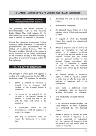 CHAPTER 9 - INTRODUCTION TO MEDICAL AND HEALTH INSURANCE
9.3.4.	 JPI/GPI 28 - Guidelines on Unfair
	 Practices in Insurance Business
The guidelines are issued pursuant to
Recommendation 4.27 of the Financial
Sector Master Plan which provides for the
strengthening of market conduct regulations in
order to promote fair treatment to consumers.
Among the measures implemented include
promoting higher standards of transparency,
professionalism and accountability in the
conduct of insurance business. With the
framework in place, this will further support a
strong foundation for the orderly development
of the insurance industry in the increasingly
competitive environment emerging within the
financial sector.
9.4. THE DUTY OF DISCLOSURE
The principle of utmost good faith applies to
medical and health insurance. Section 150 of
the Insurance Act 1996 stipulates the following:
1.	 Before a contract of insurance is
	 entered into, a proposer shall
	 disclose to the licensed insurer a
	 matter that
a.	 he knows to be relevant to the
	 decision of the licensed insurer on
	 whether to accept the risk or not
	 and the rates and terms to be
	 applied; or
b.	 a reasonable person in the
	 circumstances could be expected to
	 know to be relevant.
2.	 The duty of disclosure does not
	 require the disclosure of a matter
	 that
a.	 diminishes the risk to the licensed
	 insurer;
b.	 is of common knowledge;
c.	 the licensed insurer knows or in the
	 ordinary course of his business ought
	 to know;
d.	 in respect of which the licensed
	 insurer has waived any requirement
	 for disclosure.
3.	 Where a proposer fails to answer or
	 gives an incomplete or irrelevant
	 answer to a question contained
	 in the proposal form or asked by the
	 licensed insurer and the matter
	 was not pursued further by the
	 licensed insurer, compliance with
	 the duty of disclosure in respect
	 of the matter shall be deemed
	 to have been waived by the licensed
	 insurer.
4.	 No licensed insurer or insurance
	 agent, in order to induce a person
	 to enter into or offer to enter into a
	 contract of insurance with it or
	 through him
a.	 shall make a statement which
	 is misleading, false or deceptive,
	 whether fraudulently or otherwise;
b.	 shall fraudulently conceal a material
	 fact; or
c.	 in the case of an insurance agent, use
	 sales brochure or sales illustration
	 not authorized by the licensed
	 insurer.
5.	 Where a person is induced to enter
	 into a contract of insurance in a
	 manner described in subsection
	 (4), the contract of insurance shall
	 be voidable and the person shall be
	 entitled to rescind it.
115
 
