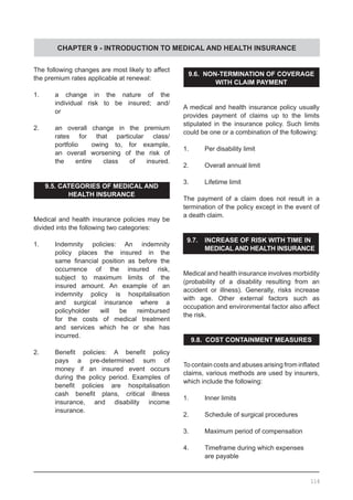 CHAPTER 9 - INTRODUCTION TO MEDICAL AND HEALTH INSURANCE
The following changes are most likely to affect
the premium rates applicable at renewal:
1.	 a change in the nature of the
	 individual risk to be insured; and/
	 or
2.	 an overall change in the premium
	 rates for that particular class/
	 portfolio owing to, for example,
	 an overall worsening of the risk of
	 the entire class of insured.
9.5. CATEGORIES OF MEDICAL AND
HEALTH INSURANCE
Medical and health insurance policies may be
divided into the following two categories:
1.	 Indemnity policies: An indemnity
	 policy places the insured in the
	 same financial position as before the
	 occurrence of the insured risk,
	 subject to maximum limits of the
	 insured amount. An example of an
	 indemnity policy is hospitalisation
	 and surgical insurance where a
	 policyholder will be reimbursed
	 for the costs of medical treatment
	 and services which he or she has
	 incurred.
2.	 Benefit policies: A benefit policy
	 pays a pre-determined sum of
	 money if an insured event occurs
	 during the policy period. Examples of
	 benefit policies are hospitalisation
	 cash benefit plans, critical illness
	 insurance, and disability income
	 insurance.
9.6. NON-TERMINATION OF COVERAGE
WITH CLAIM PAYMENT
A medical and health insurance policy usually
provides payment of claims up to the limits
stipulated in the insurance policy. Such limits
could be one or a combination of the following:
1.	 Per disability limit
2.	 Overall annual limit
3.	 Lifetime limit
The payment of a claim does not result in a
termination of the policy except in the event of
a death claim.
9.7.	 INCREASE OF RISK WITH TIME IN
	 MEDICAL AND HEALTH INSURANCE
Medical and health insurance involves morbidity
(probability of a disability resulting from an
accident or illness). Generally, risks increase
with age. Other external factors such as
occupation and environmental factor also affect
the risk.
9.8. COST CONTAINMENT MEASURES
To contain costs and abuses arising from inflated
claims, various methods are used by insurers,
which include the following:
1.	 Inner limits
2.	 Schedule of surgical procedures
3.	 Maximum period of compensation
4.	 Timeframe during which expenses
	 are payable
116
 