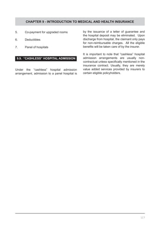 CHAPTER 9 - INTRODUCTION TO MEDICAL AND HEALTH INSURANCE
5.	 Co-payment for upgraded rooms
6.	 Deductibles
7.	 Panel of hospitals
9.9. “CASHLESS” HOSPITAL ADMISSION
Under the “cashless” hospital admission
arrangement, admission to a panel hospital is
by the issuance of a letter of guarantee and
the hospital deposit may be eliminated. Upon
discharge from hospital, the claimant only pays
for non-reimbursable charges. All the eligible
benefits will be taken care of by the insurer.
It is important to note that “cashless” hospital
admission arrangements are usually non-
contractual unless specifically mentioned in the
insurance contract. Usually, they are merely
value added services provided by insurers to
certain eligible policyholders.
117
 