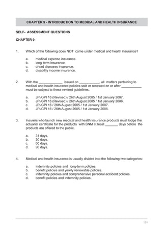 CHAPTER 9 - INTRODUCTION TO MEDICAL AND HEALTH INSURANCE
SELF- ASSESSMENT QUESTIONS
CHAPTER 9
1.	 Which of the following does NOT come under medical and health insurance?
	 a.	 medical expense insurance.
	 b.	 long-term insurance.
	 c.	 dread diseases insurance.
	 d.	 disability income insurance.
	
2.	 With the _____________ issued on ___________, all matters pertaining to
	 medical and health insurance policies sold or renewed on or after ___________
	 must be subject to these revised guidelines.
	 a.	 JPI/GPI 16 (Revised) / 26th August 2005 / 1st January 2007.
	 b.	 JPI/GPI 16 (Revised) / 26th August 2005 / 1st January 2006.
	 c.	 JPI/GPI 16 / 26th August 2005 / 1st January 2007.
	 d.	 JPI/GPI 16 / 26th August 2005 / 1st January 2006.
	
3.	 Insurers who launch new medical and health insurance products must lodge the
	 actuarial certificate for the products  with BNM at least _______ days before  the
	 products are offered to the public.
	 a.	 31 days.
	 b.	 30 days.
	 c.	 60 days.
	 d.	 90 days.
4.	 Medical and health insurance is usually divided into the following two categories:
	 a.	 indemnity policies and long-term policies.
	 b.	 benefit policies and yearly renewable policies.
	 c.	 indemnity policies and comprehensive personal accident policies.
	 d.	 benefit policies and indemnity policies.
118
 