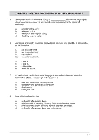CHAPTER 9 - INTRODUCTION TO MEDICAL AND HEALTH INSURANCE
5.	 A hospitalisation cash benefits policy is  _____________ because its pays a pre-
	 determined sum of money if an insured event occurs during the period of
	 coverage.
	 a.	 an indemnity policy.
	 b.	 a benefit policy.
	 c.	 a hospital and surgical policy.
	 d.	 disability income policy.
6.	 A medical and health insurance policy claims payment limit could be a combination
	 of the following:
	 I.	 per disability limit.
	 II.	 per admission limit.
	 III.	 lifetime limit.
	 IV.	 overall annual limit.
	 a.	 I and II.
	 b.	 I and III.
	 c.	 I, III and IV.
	 d.	 All of the above.
7.	 In medical and health insurance, the payment of a claim does not result in a
	 termination of the policy except in the event of a
	 a.	 total and permanent disability claim.
	 b.	 temporary and partial disability claim.
	 c.	 death claim.
	 d.	 change of risk.
8.	 Morbidity is defined as the
	 a.	 probability of a person dying.
	 b.	 probability of a disability resulting from an accident or illness.
	 c.	 probability of a death resulting from an accident or illness.
	 d.	 probability of a person dying due to illnesses.
119
 