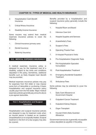 CHAPTER 10 - TYPES OF MEDICAL AND HEALTH INSURANCE
2.	 Hospitalisation Cash Benefit
	 Insurance
3.	 Critical Illness Insurance
4.	 Disability Income Insurance
Some insurers may extend their medical
expenses insurance policies to cover the
following:
1.	 Clinical Insurance (primary care)
2.	 Dental Insurance
3.	 Maternity Insurance
10.2. MEDICAL EXPENSES INSURANCE
A medical expenses insurance policy is
designed to pay for the treatment cost of a
disability, subject to the limits and conditions
stipulated in the policy. Sometimes, additional
benefits such as Daily Hospital Cash Benefit
may be provided.
Medical expenses insurance policies may pay
for expenses from first dollar or may impose
some form of deductible or co-sharing. A basic
hospitalisation and surgical insurance policy
usually pays from the first dollar. Major medical
expenses policies generally pay amounts above
a pre-agreed deductible.
10.2.1. Hospitalisation and Surgical
Insurance
Hospitalisation and surgical insurance policies
are designed to pay for treatment costs when
an insured person is treated as an inpatient
(hospitalisation) or is surgically treated. Surgical
treatment in the form of a day surgery may also
be covered.
Benefits provided by a hospitalisation and
surgical insurance policy generally include the
following:
1.	 Hospital Room and Board
2.	 Intensive Care Unit
3.	 Hospital Supplies and Services
4.	 Anaesthetist’s Fees
5.	 Surgeon’s Fees
6.	 Operating Theatre Fees
7.	 In-hospital Physician’s Visits
8.	 Pre-Hospitalisation Diagnostic Tests
9.	 Pre-Hospitalisation Specialist
	 Consultation
10.	 Post-Hospitalisation Treatment
11.	 Emergency Accidental Outpatient
	 Treatment
12.	 Ambulance Fees
Some policies may be extended to cover the
following:
1.	 Daily Cash Allowance at 			
	 Government Hospital
2.	 Outpatient Cancer Treatment
3.	 Outpatient Kidney Dialysis
4.	 Organ Transplant
5.	 Insured Child’s Daily Guardian
	 Allowance
Government service tax is generally not payable
unless stipulated as payable in the policy.
122
 