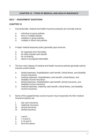 CHAPTER 10 - TYPES OF MEDICAL AND HEALTH INSURANCE
SELF - ASSESSMENT QUESTIONS
CHAPTER 10
1.	 Conventionally, medical and health insurance products are normally sold as
	 a.	 individual or group policies.
	 b.	 term or multiple policies.
	 c.	 cashless or group policies.
	 d.	 multiple or direct mail policies.
2.	 A major medical expenses policy generally pays amounts
	 a.	 for expenses from first dollar.
	 b.	 for daily hospital cash benefit.
	 c.	 for co-sharing.
	 d.	 above a pre-agreed deductible.
3.	 The four main classes of medical and health insurance policies generally sold by
	 Insurers would include
	 a.	 dental expenses, hospitalisation cash benefit, critical illness, and disability
	 	 income insurance.
	 b.	 medical expenses, hospitalisation cash benefit, critical illness, and
		 disability income insurance.
	 c.	 dental expenses, hospitalization cash benefit, clinical insurance, and
		 disability income insurance.
	 d.	 medical expenses, maternity cash benefit, critical illness, and disability
		 income insurance.
4.	 Some of the supplementary covers insurers may incorporate into their medical
	 insurance policies are
	 I.	 eye care insurance.
	 II.	 maternity insurance.
	 III.	 clinical insurance.
	 IV.	 dental insurance.
	 a.	 I and II.
	 b.	 I, II and IV.
	 c.	 II, III and IV.
	 d.	 All of the above.
127
 