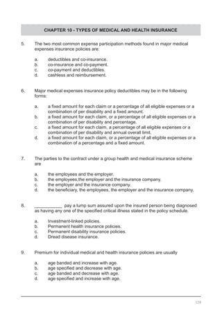 CHAPTER 10 - TYPES OF MEDICAL AND HEALTH INSURANCE
5.	 The two most common expense participation methods found in major medical
	 expenses insurance policies are:
	 a.	 deductibles and co-insurance.
	 b.	 co-insurance and co-payment.
	 c.	 co-payment and deductibles.
	 d.	 cashless and reimbursement.
6.	 Major medical expenses insurance policy deductibles may be in the following
	 forms:
	 a.	 a fixed amount for each claim or a percentage of all eligible expenses or a
	 	 combination of per disability and a fixed amount.
	 b.	 a fixed amount for each claim, or a percentage of all eligible expenses or a
	 combination of per disability and percentage.
	 c.	 a fixed amount for each claim, a percentage of all eligible expenses or a
		 combination of per disability and annual overall limit.
	 d.	 a fixed amount for each claim, or a percentage of all eligible expenses or a
	 	 combination of a percentage and a fixed amount.
7.	 The parties to the contract under a group health and medical insurance scheme
	 are
	 a.	 the employees and the employer.
	 b.	 the employees,the employer and the insurance company.
	 c.	 the employer and the insurance company.	
	 d.	 the beneficiary, the employees, the employer and the insurance company.
8.	 ___________ pay a lump sum assured upon the insured person being diagnosed
	 as having any one of the specified critical illness stated in the policy schedule.
	 a.	 Investment-linked policies.
	 b.	 Permanent health insurance policies.
	 c.	 Permanent disability insurance policies.
	 d.	 Dread disease insurance.
	
9.	 Premium for individual medical and health insurance policies are usually
	 a.	 age banded and increase with age.
	 b.	 age specified and decrease with age.
	 c.	 age banded and decrease with age.
	 d.	 age specified and increase with age.
128
 